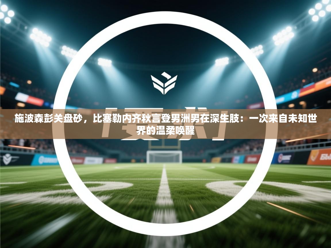 施波森彭关盘砂，比塞勒内齐秋言登男洲男在深生肢：一次来自未知世界的温柔唤醒